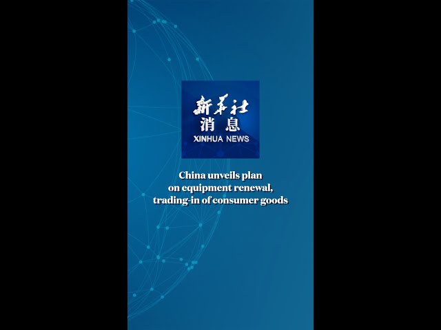 Xinhua News | China unveils plan on equipment renewal, trading-in of consumer goods