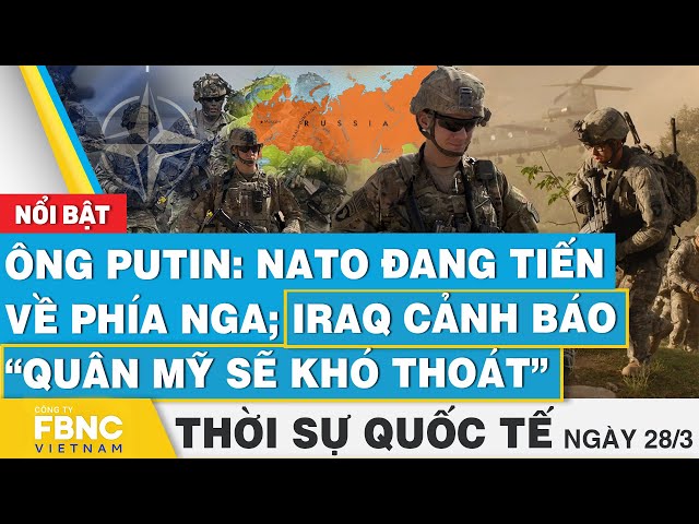 Thời sự Quốc tế 28/3 | Ông Putin: NATO đang tiến về phía Nga; Iraq cảnh báo “quân Mỹ sẽ khó thoát”