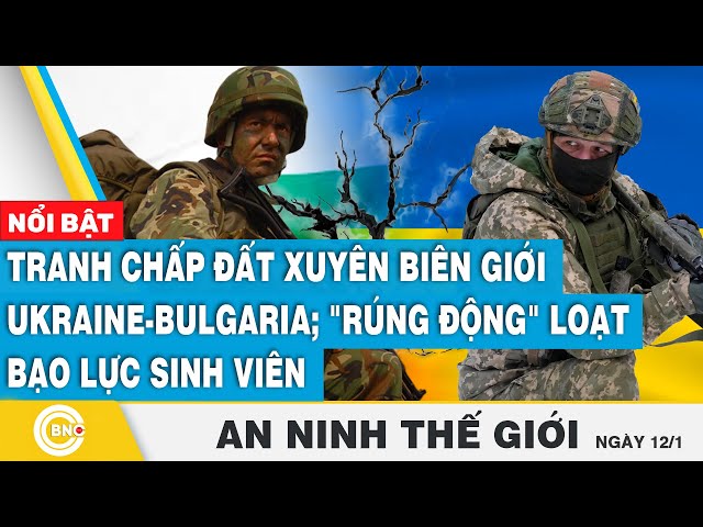 ⁣An ninh thế giới: Tranh chấp đất xuyên biên giới Ukraine-Bulgaria; Rúng động loạt bạo lực sinh viên